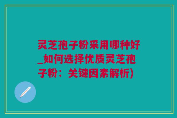 灵芝孢子粉采用哪种好_如何选择优质灵芝孢子粉：关键因素解析)