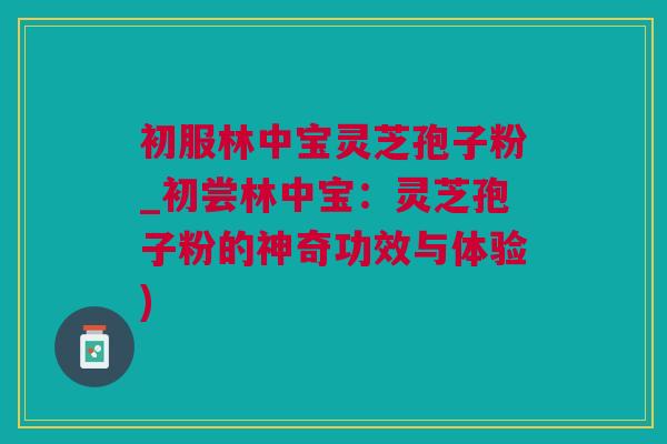 初服林中宝灵芝孢子粉_初尝林中宝：灵芝孢子粉的神奇功效与体验)
