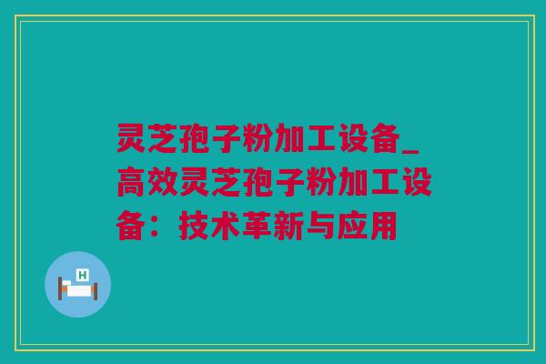 灵芝孢子粉加工设备_高效灵芝孢子粉加工设备：技术革新与应用