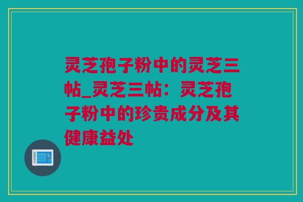 灵芝孢子粉中的灵芝三帖_灵芝三帖：灵芝孢子粉中的珍贵成分及其健康益处