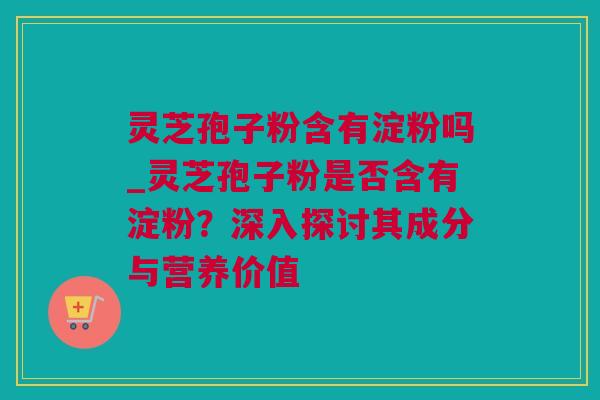 灵芝孢子粉含有淀粉吗_灵芝孢子粉是否含有淀粉？深入探讨其成分与营养价值