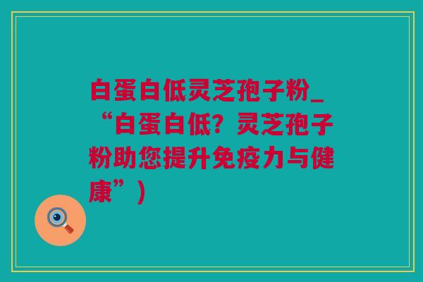 白蛋白低灵芝孢子粉_“白蛋白低？灵芝孢子粉助您提升免疫力与健康”)
