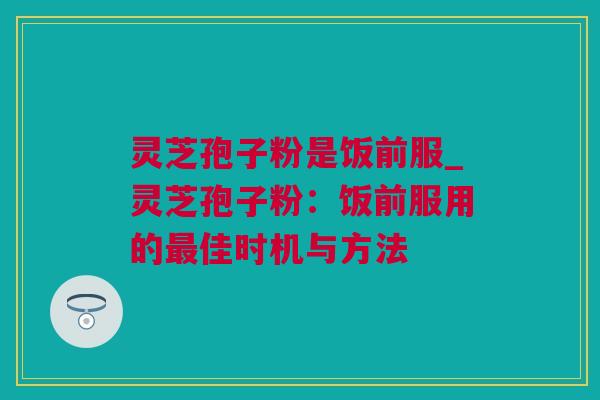 灵芝孢子粉是饭前服_灵芝孢子粉：饭前服用的佳时机与方法
