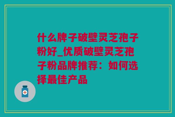 什么牌子破壁灵芝孢子粉好_优质破壁灵芝孢子粉品牌推荐：如何选择最佳产品