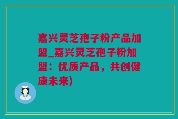 嘉兴灵芝孢子粉产品加盟_嘉兴灵芝孢子粉加盟：优质产品，共创健康未来)