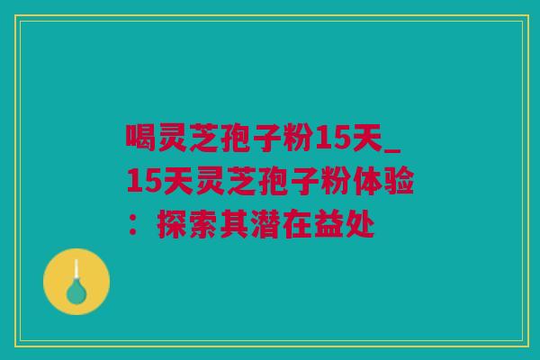 喝灵芝孢子粉15天_15天灵芝孢子粉体验：探索其潜在益处