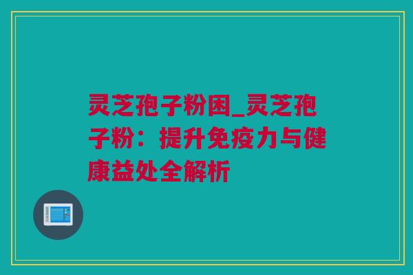 灵芝孢子粉困_灵芝孢子粉：提升免疫力与健康益处全解析