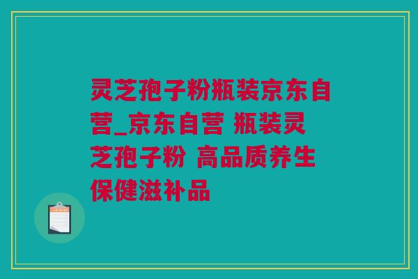 灵芝孢子粉瓶装京东自营_京东自营 瓶装灵芝孢子粉 高品质养生保健滋补品