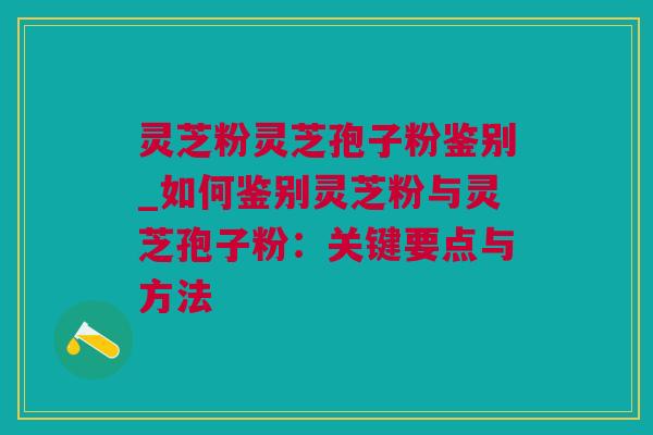 灵芝粉灵芝孢子粉鉴别_如何鉴别灵芝粉与灵芝孢子粉：关键要点与方法