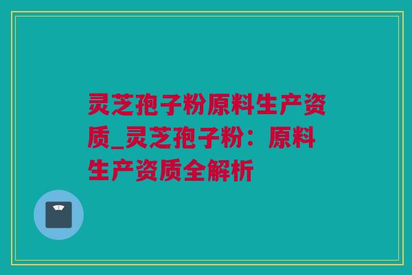 灵芝孢子粉原料生产资质_灵芝孢子粉：原料生产资质全解析