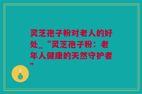 灵芝孢子粉对老人的好处_“灵芝孢子粉：老年人健康的天然守护者”