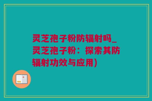 灵芝孢子粉防辐射吗_灵芝孢子粉：探索其防辐射功效与应用)