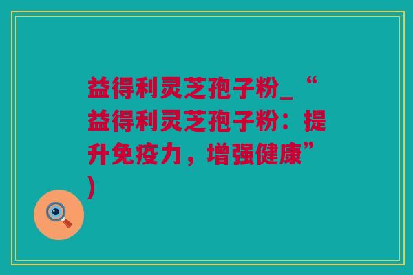 益得利灵芝孢子粉_“益得利灵芝孢子粉：提升免疫力，增强健康”)
