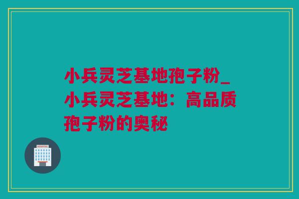 小兵灵芝基地孢子粉_小兵灵芝基地：高品质孢子粉的奥秘