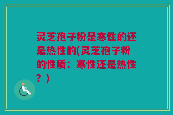 灵芝孢子粉是寒性的还是热性的(灵芝孢子粉的性质：寒性还是热性？)