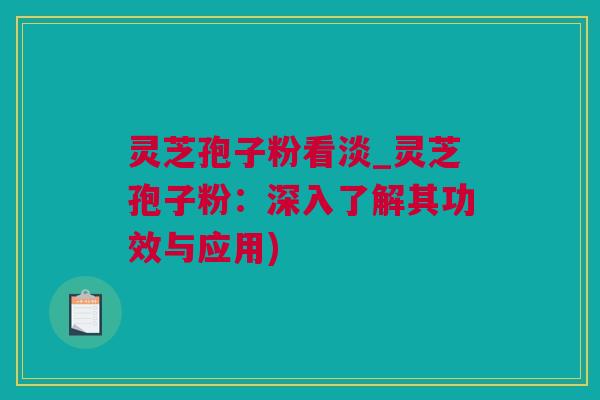 灵芝孢子粉看淡_灵芝孢子粉：深入了解其功效与应用)