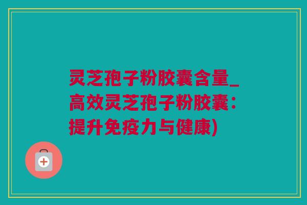 灵芝孢子粉胶囊含量_高效灵芝孢子粉胶囊：提升免疫力与健康)