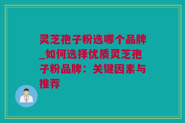 灵芝孢子粉选哪个品牌_如何选择优质灵芝孢子粉品牌：关键因素与推荐