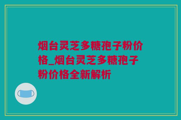 烟台灵芝多糖孢子粉价格_烟台灵芝多糖孢子粉价格全新解析