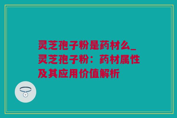 灵芝孢子粉是药材么_灵芝孢子粉：药材属性及其应用价值解析