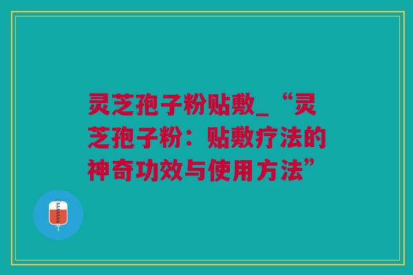 灵芝孢子粉贴敷_“灵芝孢子粉：贴敷疗法的神奇功效与使用方法”