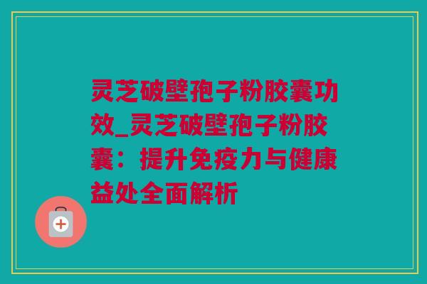 灵芝破壁孢子粉胶囊功效_灵芝破壁孢子粉胶囊：提升免疫力与健康益处全面解析