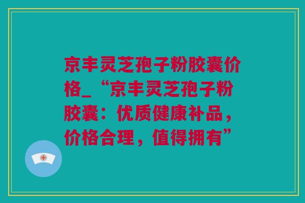 京丰灵芝孢子粉胶囊价格_“京丰灵芝孢子粉胶囊：优质健康补品，价格合理，值得拥有”
