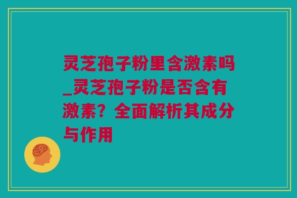 灵芝孢子粉里含激素吗_灵芝孢子粉是否含有激素？全面解析其成分与作用