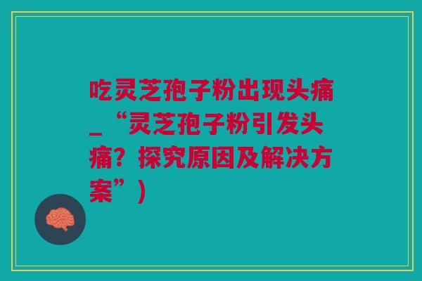 吃灵芝孢子粉出现头痛_“灵芝孢子粉引发头痛？探究原因及解决方案”)