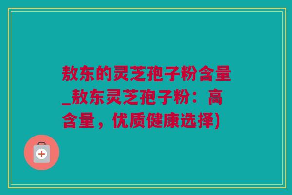 敖东的灵芝孢子粉含量_敖东灵芝孢子粉：高含量，优质健康选择)