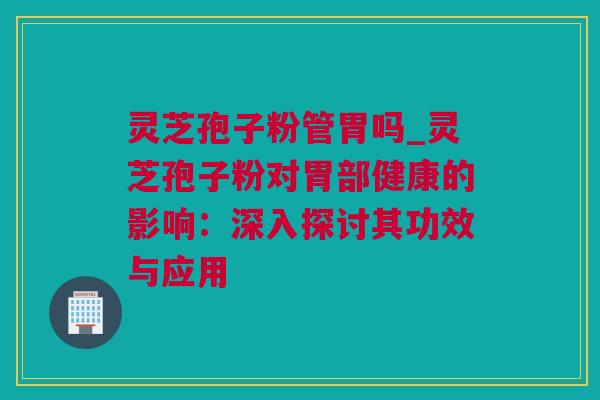 灵芝孢子粉管胃吗_灵芝孢子粉对胃部健康的影响：深入探讨其功效与应用