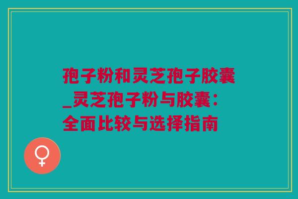 孢子粉和灵芝孢子胶囊_灵芝孢子粉与胶囊：全面比较与选择指南