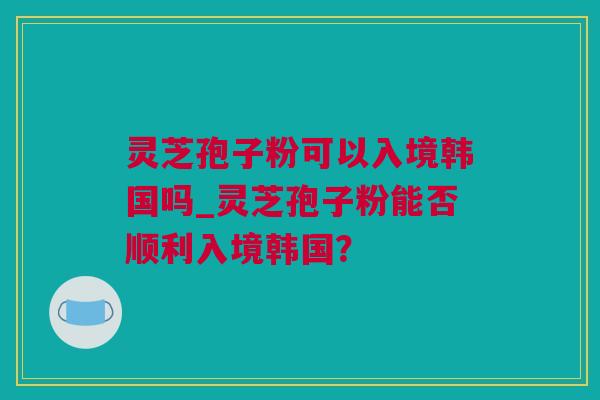 灵芝孢子粉可以入境韩国吗_灵芝孢子粉能否顺利入境韩国？