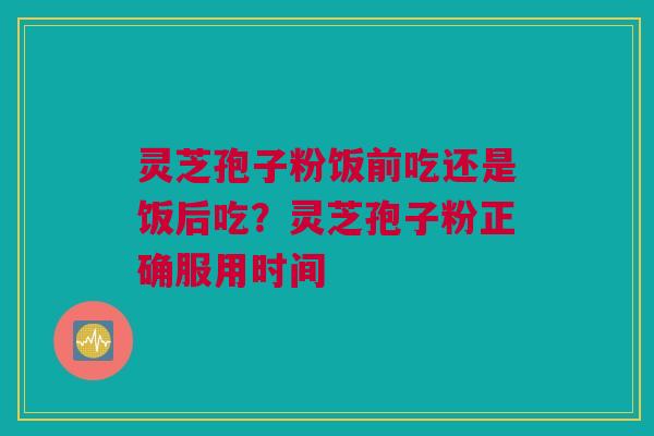 灵芝孢子粉饭前吃还是饭后吃？灵芝孢子粉正确服用时间