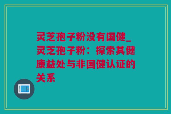 灵芝孢子粉没有国健_灵芝孢子粉：探索其健康益处与非国健认证的关系