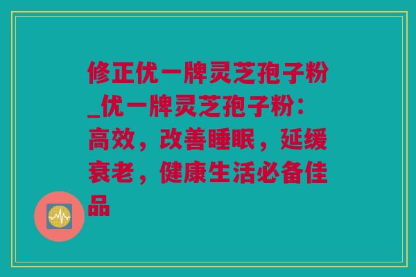 修正优一牌灵芝孢子粉_优一牌灵芝孢子粉：高效，改善睡眠，延缓衰老，健康生活必备佳品