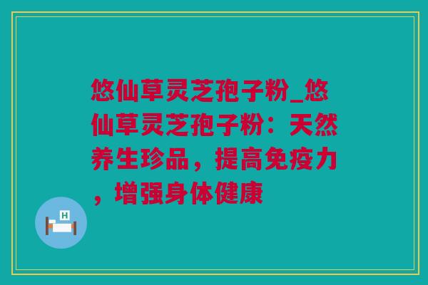 悠仙草灵芝孢子粉_悠仙草灵芝孢子粉：天然养生珍品，提高免疫力，增强身体健康