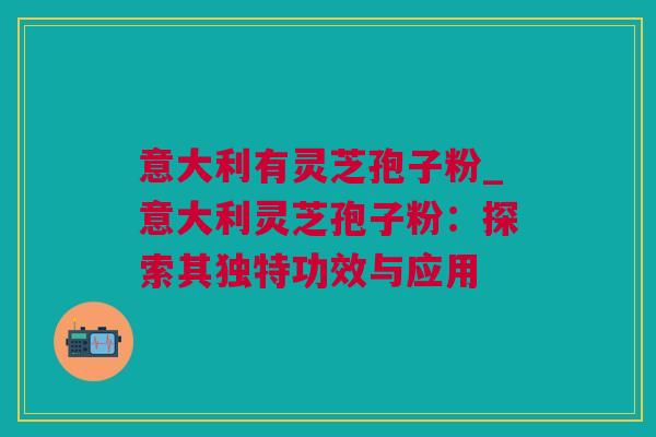 意大利有灵芝孢子粉_意大利灵芝孢子粉:探索其独特功效与应用 意大利有灵芝孢子粉_意大利灵芝孢子粉:探索其独特功效与应用