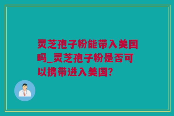 灵芝孢子粉能带入美国吗_灵芝孢子粉是否可以携带进入美国？