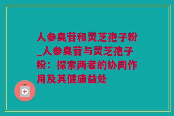 人参臭苷和灵芝孢子粉_人参臭苷与灵芝孢子粉：探索两者的协同作用及其健康益处