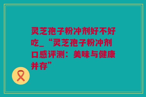 灵芝孢子粉冲剂好不好吃_“灵芝孢子粉冲剂口感评测：美味与健康并存”