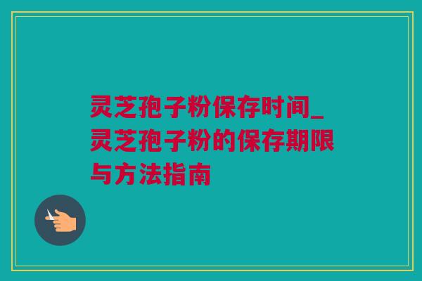 灵芝孢子粉保存时间_灵芝孢子粉的保存期限与方法指南
