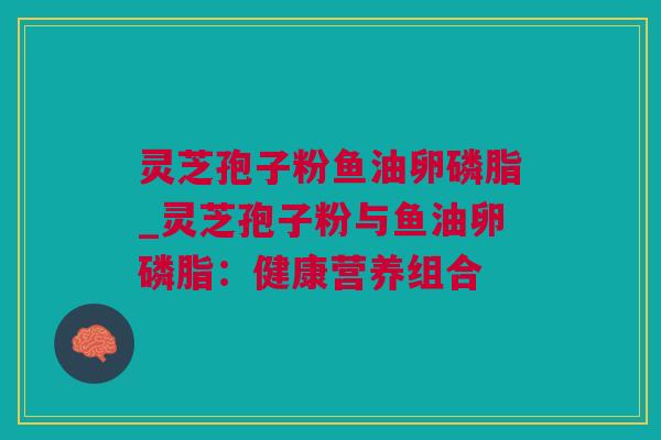 灵芝孢子粉鱼油卵磷脂_灵芝孢子粉与鱼油卵磷脂：健康营养组合