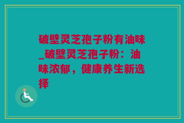 破壁灵芝孢子粉有油味_破壁灵芝孢子粉:油味浓郁,健康养生新选择 破壁灵芝孢子粉有油味_破壁灵芝孢子粉:油味浓郁,健康养生新选择