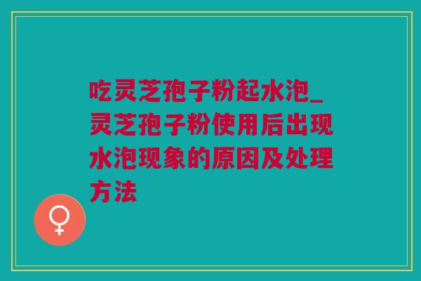 吃灵芝孢子粉起水泡_灵芝孢子粉使用后出现水泡现象的原因及处理方法
