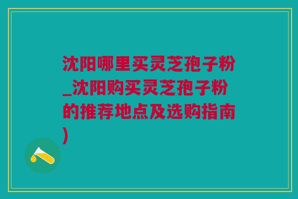 沈阳哪里买灵芝孢子粉_沈阳购买灵芝孢子粉的推荐地点及选购指南)
