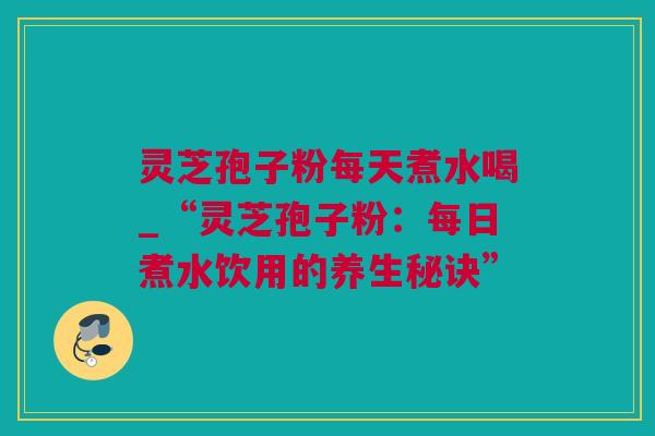 灵芝孢子粉每天煮水喝_“灵芝孢子粉：每日煮水饮用的养生秘诀”