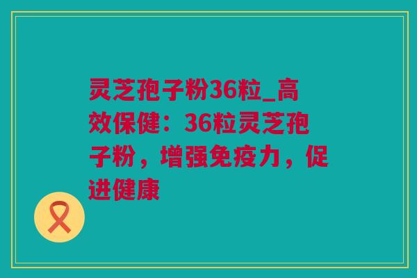 灵芝孢子粉36粒_高效保健：36粒灵芝孢子粉，增强免疫力，促进健康