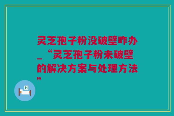 灵芝孢子粉没破壁咋办_“灵芝孢子粉未破壁的解决方案与处理方法” 灵芝孢子粉没破壁咋办_“灵芝孢子粉未破壁的解决方案与处理方法”