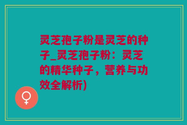 灵芝孢子粉是灵芝的种子_灵芝孢子粉：灵芝的精华种子，营养与功效全解析)